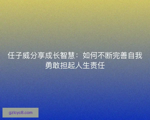 任子威分享成长智慧：如何不断完善自我勇敢担起人生责任