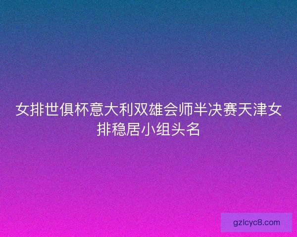 女排世俱杯意大利双雄会师半决赛天津女排稳居小组头名